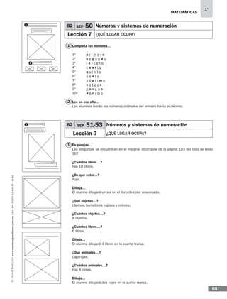 MATEMÁTICAS
1°
www.montenegroeditores.com.mxladasincosto018002773636
65
Completa los nombres…
1º	 p r i m e r o
2º	 s e g u n d o
3º	 t e r c e r o
4º	 c u a r t o
5º	 q u i n t o
6º	 s e x t o
7º	 s é p t i m o
8º	 o c t a v o
9º	 n o v e n o
10º	 d é c i m o
Lee en voz alta…
Los alumnos leerán los números ordinales del primero hasta el décimo.
En parejas…
Las preguntas se encuentran en el material recortable de la página 183 del libro de texto
SEP.
¿Cuántos libros…?
Hay 10 libros.
¿De qué color…?
Rojo.
Dibuja…
El alumno dibujará un sol en el libro de color anaranjado.
¿Qué objetos…?
Lápices, borradores o gises y colores.
¿Cuántos objetos…?
8 objetos.
¿Cuántos libros…?
6 libros.
Dibuja...
El alumno dibujará 4 libros en la cuarta repisa.
¿Qué animales…?
Lagartijas.
¿Cuántos animales…?
Hay 8 ranas.
Dibuja...
El alumno dibujará dos cajas en la quinta repisa.
1
1
2
B2 SEP 50 Números y sistemas de numeración
Lección 7 ¿QUÉ LUGAR OCUPA?
B2 SEP 51-53 Números y sistemas de numeración
Lección 7 ¿QUÉ LUGAR OCUPA?
1
2
1
MDA SOL 1º 2013 MAT.indb 65 17/05/13 18:11
 