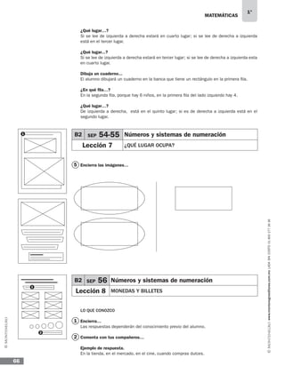 MATEMÁTICAS
1°
www.montenegroeditores.com.mxladasincosto018002773636
66
¿Qué lugar…?
Si se lee de izquierda a derecha estará en cuarto lugar; si se lee de derecha a izquierda
está en el tercer lugar.
¿Qué lugar...?
Si se lee de izquierda a derecha estará en tercer lugar; si se lee de derecha a izquierda esta
en cuarto lugar.
Dibuja un cuaderno...
El alumno dibujará un cuaderno en la banca que tiene un rectángulo en la primera fila.
¿En qué fila…?
En la segunda fila, porque hay 6 niños, en la primera fila del lado izquierdo hay 4.
¿Qué lugar…?
De izquierda a derecha, está en el quinto lugar; si es de derecha a izquierda está en el
segundo lugar.
Encierra las imágenes…
LO QUE CONOZCO
Encierra…
Las respuestas dependerán del conocimiento previo del alumno.
Comenta con tus compañeros…
Ejemplo de respuesta.
En la tienda, en el mercado, en el cine, cuando compras dulces.
5
1
2
1 B2 SEP 54-55 Números y sistemas de numeración
Lección 7 ¿QUÉ LUGAR OCUPA?
B2 SEP 56 Números y sistemas de numeración
Lección 8 MONEDAS Y BILLETES
1
2
MDA SOL 1º 2013 MAT.indb 66 17/05/13 18:11
 