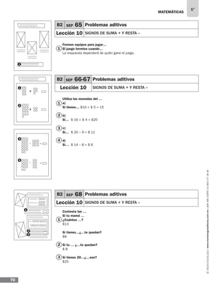 MATEMÁTICAS
1°
www.montenegroeditores.com.mxladasincosto018002773636
70
1
1
3
1
2
1
2
3
2
3
4
B2 SEP 65 Problemas aditivos
Lección 10 SIGNOS DE SUMA + Y RESTA –
B2 SEP 68 Problemas aditivos
Lección 10 SIGNOS DE SUMA + Y RESTA –
B2 SEP 66-67 Problemas aditivos
Lección 10 SIGNOS DE SUMA + Y RESTA –
Formen equipos para jugar…
El juego termina cuando…
La respuesta dependerá de quién gane el juego.
Utiliza las monedas del …
a)
Si tienes… $10 + $ 5 = 15
b)
Si… $ 16 + $ 4 = $20
c)
Si… $ 20 – 9 = $ 11
d)
Si… $ 14 – 8 = $ 6
Contesta las …
Si tu mamá …
¿Cuántos …?
$13
Si tienes…¿…te quedan?
$8
Si tu … ¿…te quedan?
$ 8
Si tienes 20…¿…son?
$25
1
+
- =
=
+
-
2
3
4
1
MDA SOL 1º 2013 MAT.indb 70 17/05/13 18:11
 