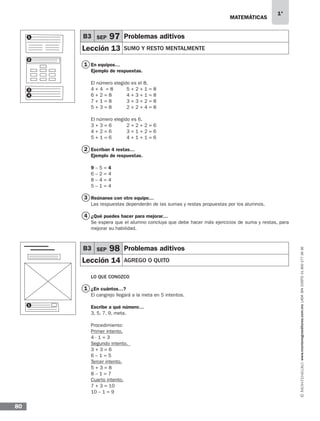 MATEMÁTICAS
1°
www.montenegroeditores.com.mxladasincosto018002773636
80
1
2
3
4
1
En equipos…
Ejemplo de respuestas.
El número elegido es el 8.
4 + 4 = 8 5 + 2 + 1 = 8
6 + 2 = 8 4 + 3 + 1 = 8
7 + 1 = 8 3 + 3 + 2 = 8
5 + 3 = 8 2 + 2 + 4 = 8
El número elegido es 6.
3 + 3 = 6 2 + 2 + 2 = 6
4 + 2 = 6 3 + 1 + 2 = 6
5 + 1 = 6 4 + 1 + 1 = 6
Escriban 4 restas…
Ejemplo de respuestas.
9 – 5 = 4
6 – 2 = 4
8 – 4 = 4
5 – 1 = 4
Reúnanse con otro equipo…
Las respuestas dependerán de las sumas y restas propuestas por los alumnos.
¿Qué puedes hacer para mejorar…
Se espera que el alumno concluya que debe hacer más ejercicios de suma y restas, para
mejorar su habilidad.
LO QUE CONOZCO
¿En cuántos…?
El cangrejo llegará a la meta en 5 intentos.
Escribe a qué número…
3, 5, 7, 9, meta.
Procedimiento:
Primer intento.
4 - 1 = 3
Segundo intento. 	
3 + 3 = 6
6 – 1 = 5
Tercer intento.
5 + 3 = 8
8 – 1 = 7
Cuarto intento.
7 + 3 = 10
10 – 1 = 9
B3 SEP 97 Problemas aditivos
Lección 13 SUMO Y RESTO MENTALMENTE
B3 SEP 98 Problemas aditivos
Lección 14 AGREGO O QUITO
1
2
3
4
1
MDA SOL 1º 2013 MAT.indb 80 17/05/13 18:11
 