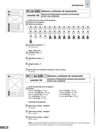 MATEMÁTICAS
1°
www.montenegroeditores.com.mxladasincosto018002773636
88
1
2
3
4
5
6
7
1
2
3
4
Pedro tenía una caja con 40 manzanas…
Encierra las manzanas …
Tacha las manzanas…
¿Cuántas manzanas…?
10 manzanas.
Ángel compró 10…
¿Cuántas peras…?
20 peras.
¿Elizabeth compró…?
Sí.
¿Ángel compró…?
Sí.
Érick tiene una moneda de 10 pesos y una de 1 peso…
22 pesos.
El día del aniversario de su negocio…
Escribe...
Plátano, de $8 kg a: $4 kg 	 Mango de $24 a: $12 kg
Manzana, de $28 kg a: $14 kg 	 Papaya, de $20 a: $10 kg
Naranja, de $10 kg a: $5 kg 		 Caña de $4 kg a: $2 kg
Piña, de $12 kg a: $6 kg			 Sandía, de $ 6 kg a: $3 kg
Melón, de 12 kg a: $ 6 kg
Contesten las preguntas…
¿Qué fruta costaba…naranjas?
La papaya.
¿Qué fruta costaba…mangos?
Piña y melón.
¿Qué fruta costaba…sandía?
Melón y piña.
Nota: Las siguientes preguntas presentan un planteamiento confuso por lo que se proponen
respuestas con los precios originales y con los precios rebajados.
B4 SEP 121 Números y sistemas de numeración
Lección 16 RESUELVO PROBLEMAS USANDO RELACIONES
ENTRE LOS NÚMEROS
B4 SEP 122 Números y sistemas de numeración
Lección 16 RESUELVO PROBLEMAS USANDO RELACIONES
ENTRE LOS NÚMEROS
1
2
3
4
6
5
7
1
2
3
4
MDA SOL 1º 2013 MAT.indb 88 17/05/13 18:11
 