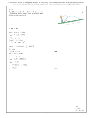 99
© 2016 Pearson Education, Inc., Upper Saddle River, NJ. All rights reserved. This material is protected under all copyright laws as they currently
exist. No portion of this material may be reproduced, in any form or by any means, without permission in writing from the publisher.
Solution
(vA)x = 80 cos 55° = 44.886
(vA)y = 80 sin 55° = 65.532
1 +
S2 s = s0 + v0t
d cos 10° = 0 + 45.886t
1+ c2 s = s0 + v0t +
1
2
act2
d sin 10° = 0 + 65.532 (t) +
1
2
(-32.2)(t2
)
d = 166 ft
t = 3.568 = 3.57 s Ans.
(vB)x = (vA)x = 45.886
1 + c2 v = v0 + act
(vB)y = 65.532 - 32.2(3.568)
(vB)y = -49.357
vB = 2(45.886)2
+ (-49.357)2
vB = 67.4 fts Ans.
12–94.
A golf ball is struck with a velocity of 80 fts as shown.
Determine the speed at which it strikes the ground at B and
the time of flight from A to B.
d
B
A 10
45
vA  80 ft/s
Ans:
t = 3.57 s
vB = 67.4 fts
 