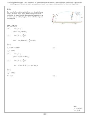 100
© 2016 Pearson Education, Inc., Upper Saddle River, NJ. All rights reserved. This material is protected under all copyright laws as they currently
exist. No portion of this material may be reproduced, in any form or by any means, without permission in writing from the publisher.
12–95.
SOLUTION
Solving
Ans.
Solving
Ans.
h = 11.5 ft
tAB = 0.786 s
h = 7 + 36.73 sin 30° tAB -
1
2
(32.2)(tAB
2
)
(+ c) s = s0 + v0t +
1
2
act2
25 = 0 + 36.73 cos 30° tAB
( :
+ ) s = s0 + v0t
tAC = 0.943 s
vA = 36.73 = 36.7 fts
10 = 7 + vA sin 30° tAC -
1
2
(32.2)(tAC
2
)
(+ c) s = s0 + v0t +
1
2
act2
30 = 0 + vA cos 30° tAC
( :
+ ) s = s0 + v0t
10 f
h
C
B
A
vA
30
5 ft
25 ft
7 ft
The basketball passed through the hoop even though it barely
cleared the hands of the player B who attempted to block it.
Neglecting the size of the ball, determine the magnitude vA of
its initial velocity and the height h of the ball when it passes
over player B.
Ans:
vA = 36.7 fts
h = 11.5 ft
 