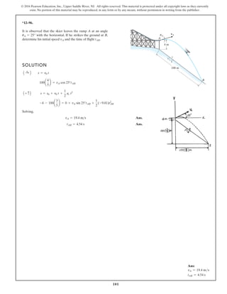 101
© 2016 Pearson Education, Inc., Upper Saddle River, NJ. All rights reserved. This material is protected under all copyright laws as they currently
exist. No portion of this material may be reproduced, in any form or by any means, without permission in writing from the publisher.
*12–96.
It is observed that the skier leaves the ramp A at an angle
with the horizontal. If he strikes the ground at B,
determine his initial speed and the time of flight .
tAB
vA
uA = 25°
SOLUTION
Solving,
Ans.
Ans.
tAB = 4.54 s
vA = 19.4 ms
-4 - 100a
3
5
b = 0 + vA sin 25°tAB +
1
2
(-9.81)t2
AB
A + c B s = s0 + v0 t +
1
2
ac t2
100a
4
5
b = vA cos 25°tAB
A :
+ B s = v0 t
4 m
vA
100 m
B
A
3
4
5
uA
Ans:
vA = 19.4 ms
tAB = 4.54 s
 