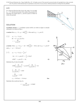 102
© 2016 Pearson Education, Inc., Upper Saddle River, NJ. All rights reserved. This material is protected under all copyright laws as they currently
exist. No portion of this material may be reproduced, in any form or by any means, without permission in writing from the publisher.
12–97.
4 m
vA
100 m
B
A
3
4
5
uA
It is observed that the skier leaves the ramp A at an angle
with the horizontal. If he strikes the ground at B,
determine his initial speed and the speed at which he
strikes the ground.
vA
uA = 25°
SOLUTION
Coordinate System: coordinate system will be set with its origin to coincide
with point A as shown in Fig. a.
x-motion: Here, and .
(1)
y-motion: Here, and
and
(2)
Substitute Eq. (1) into (2) yieldS
Ans.
Substitute this result into Eq. (1),
t =
80
19.42 cos 25°
= 4.54465
vA = 19.42 ms = 19.4 ms
80
vA cos 25°
= 4.545
¢
80
vA cos 25°
≤
2
= 20.65
4.905¢
80
vA cos 25°
≤
2
= vA sin 25°¢
80
yA cos 25°
≤ = 64
4.905t2
- vA sin 25° t = 64
-64 = 0 + vA sin 25° t +
1
2
(-9.81)t2
yB = yA + (vA)y t +
1
2
ay t2
A+ c B
ay = -g = -9.81 ms2
.
(vA)y = vA sin 25°
yA = 0, yB = -[4 + 100 a
3
5
b] = -64 m
t =
80
vA cos 25°
80 = 0 + (vA cos 25°)t
xB = xA + (vA)xt
A +
: B
(vA)x = vA cos 25°
xA = 0, xB = 100 a
4
5
b = 80 m
x-y
 