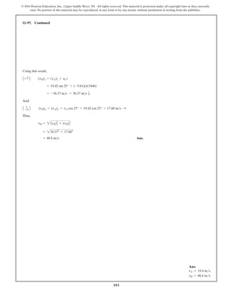 103
© 2016 Pearson Education, Inc., Upper Saddle River, NJ. All rights reserved. This material is protected under all copyright laws as they currently
exist. No portion of this material may be reproduced, in any form or by any means, without permission in writing from the publisher.
12–97. Continued
Using this result,
And
Thus,
Ans.
= 40.4 ms
= 236.372
+ 17.602
vB = 2(vB)x
2
+ (vB)y
2
(vB)x = (vA)x = vA cos 25° = 19.42 cos 25° = 17.60 ms :
A +
: B
= -36.37 ms = 36.37 ms T
= 19.42 sin 25° + (-9.81)(4.5446)
(vB)y = (vA)y + ay t
A+ c B
Ans:
vA = 19.4 ms
vB = 40.4 ms
 