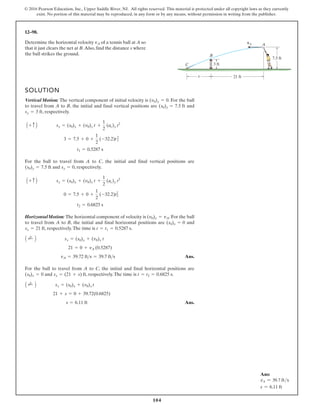104
© 2016 Pearson Education, Inc., Upper Saddle River, NJ. All rights reserved. This material is protected under all copyright laws as they currently
exist. No portion of this material may be reproduced, in any form or by any means, without permission in writing from the publisher.
12–98.
SOLUTION
Vertical Motion: The vertical component of initial velocity is . For the ball
to travel from A to B, the initial and final vertical positions are and
, respectively.
For the ball to travel from A to C, the initial and final vertical positions are
and , respectively.
HorizontalMotion: The horizontal component of velocity is . For the ball
to travel from A to B, the initial and final horizontal positions are and
, respectively.The time is .
Ans.
For the ball to travel from A to C, the initial and final horizontal positions are
and , respectively.The time is .
Ans.
s = 6.11 ft
21 + s = 0 + 39.72(0.6825)
A ;
+ B sx = (s0)x + (v0)x t
t = t2 = 0.6825 s
sx = (21 + s) ft
(s0)x = 0
vA = 39.72 fts = 39.7 fts
21 = 0 + vA (0.5287)
A ;
+ B sx = (s0)x + (v0)x t
t = t1 = 0.5287 s
sx = 21 ft
(s0)x = 0
(v0)x = vA
t2 = 0.6825 s
0 = 7.5 + 0 +
1
2
(-32.2)t2
2
A + c B sy = (s0)y + (v0)y t +
1
2
(ac)y t2
sy = 0
(s0)y = 7.5 ft
t1 = 0.5287 s
3 = 7.5 + 0 +
1
2
(-32.2)t2
1
A + c B sy = (s0)y + (v0)y t +
1
2
(ac)y t2
sy = 3 ft
(s0)y = 7.5 ft
(v0)y = 0
Determine the horizontal velocity of a tennis ball at A so
that it just clears the net at B.Also, find the distance s where
the ball strikes the ground.
vA
21 ft
s
7.5 ft
3 ft
vA
C
A
B
Ans:
vA = 39.7 fts
s = 6.11 ft
 