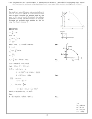 105
© 2016 Pearson Education, Inc., Upper Saddle River, NJ. All rights reserved. This material is protected under all copyright laws as they currently
exist. No portion of this material may be reproduced, in any form or by any means, without permission in writing from the publisher.
Solution
a =
40
8
t = 5t
dv = a dt
L
v
0
dv =
L
t
0
5t dt
v = 2.5t2
When t = 8 s, vB = 2.5(8)2
= 160 ms Ans.
ds = v dt
L
s
0
ds =
L
t
0
2.5t2
dt
x =
2.5
3
t3
hB =
2.5
3
(8)3
= 426.67 = 427 m Ans.
(vB)x = 160 sin 45° = 113.14 ms
(vB)y = 160 cos 45° = 113.14 ms
1 + c2 v2
= v2
0 + 2ac (s - s0)
02
= (113.14)2
+ 2(-9.81) (sc - 426.67)
hc = 1079.1 m = 1.08 km Ans.
1 +
S2 s = s0 + v0 t
R = 0 + 113.14t
1 + c2 s = s0 + v0t +
1
2
act2
0 = 426.67 + 113.14t +
1
2
(-9.81)t2
Solving for the positive root, t = 26.36 s
Then,
R = 113.14 (26.36) = 2983.0 = 2.98 km  Ans.
12–99.
The missile at A takes off from rest and rises vertically to B,
where its fuel runs out in 8 s. If the acceleration varies with
time as shown, determine the missile’s height hB and
speed vB. If by internal controls the missile is then suddenly
pointed 45° as shown, and allowed to travel in free flight,
determine the maximum height attained, hC, and the
range R to where it crashes at D.
R
A
t (s)
a (m/s2
)
B
40
8
D
C
vB
hB
45
hC
Ans:
vB = 160 ms
hB = 427 m
hC = 1.08 km
R = 2.98 km
 