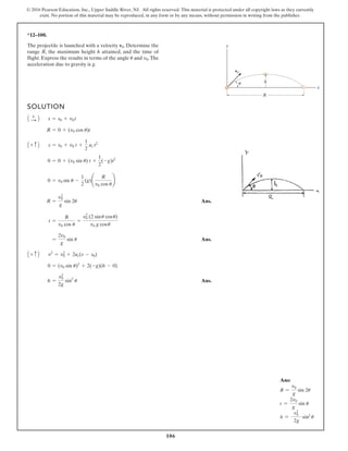 106
© 2016 Pearson Education, Inc., Upper Saddle River, NJ. All rights reserved. This material is protected under all copyright laws as they currently
exist. No portion of this material may be reproduced, in any form or by any means, without permission in writing from the publisher.
*12–100.
The projectile is launched with a velocity . Determine the
range R, the maximum height h attained, and the time of
flight. Express the results in terms of the angle and .The
acceleration due to gravity is g.
v0
u
v0
SOLUTION
Ans.
Ans.
Ans.
h =
v0
2
2g
sin2
u
0 = (v0 sin u)2
+ 2(-g)(h - 0)
v2
= v0
2
+ 2ac(s - s0)
A + c B
=
2v0
g
sin u
t =
R
v0 cos u
=
v0
2
(2 sinu cosu)
v0 g cosu
R =
v0
2
g
sin 2u
0 = v0 sin u -
1
2
(g)¢
R
v0 cos u
≤
0 = 0 + (v0 sin u) t +
1
2
(-g)t2
s = s0 + v0 t +
1
2
ac t2
A + c B
R = 0 + (v0 cos u)t
s = s0 + v0 t
A +
: B
y
x
R
h
v0
u
Ans:
R =
v0
g
sin 2u
t =
2v0
g
sin u
h =
v2
0
2g
sin2
u
 