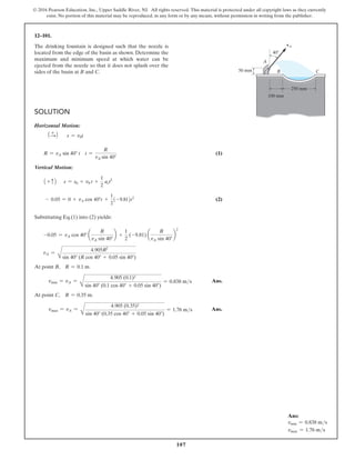 107
© 2016 Pearson Education, Inc., Upper Saddle River, NJ. All rights reserved. This material is protected under all copyright laws as they currently
exist. No portion of this material may be reproduced, in any form or by any means, without permission in writing from the publisher.
Solution
Horizontal Motion:
1 +
S2 s = v0t
R = vA sin 40° t t =
R
vA sin 40°
 (1)
Vertical Motion:
1 + c2 s = s0 + v0 t +
1
2
act2
- 0.05 = 0 + vA cos 40°t +
1
2
(-9.81)t2
(2)
Substituting Eq.(1) into (2) yields:
-0.05 = vA cos 40° a
R
vA sin 40°
b +
1
2
(-9.81) a
R
vA sin 40°
b
2
vA =
A
4.905R2
sin 40° (R cos 40° + 0.05 sin 40°)
At point B, R = 0.1 m.
vmin = vA =
A
4.905 (0.1)2
sin 40° (0.1 cos 40° + 0.05 sin 40°)
= 0.838 ms Ans.
At point C, R = 0.35 m.
vmax = vA =
A
4.905 (0.35)2
sin 40° (0.35 cos 40° + 0.05 sin 40°)
= 1.76 ms Ans.
12–101.
The drinking fountain is designed such that the nozzle is
located from the edge of the basin as shown. Determine the
maximum and minimum speed at which water can be
ejected from the nozzle so that it does not splash over the
sides of the basin at B and C.
A
B C
vA
50 mm
100 mm
250 mm
40
100 mm
Ans:
vmin = 0.838 ms
vmax = 1.76 ms
 