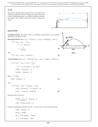 108
© 2016 Pearson Education, Inc., Upper Saddle River, NJ. All rights reserved. This material is protected under all copyright laws as they currently
exist. No portion of this material may be reproduced, in any form or by any means, without permission in writing from the publisher.
Solution
Coordinate System. The origin of the x@y coordinate system will be set to coincide
with point A as shown in Fig. a.
Horizontal Motion. Here, (vA)x = 10 cos uA S, (sA)x = 0 and (sB)x = 4 m S.
1 +
S2 (sB)x = (sA)x + (vA)x t
4 = 0 + 10 cos uA t
t =
4
10 cos uA
 (1)
Also,
1 +
S2 (vB)x = (vA)x = 10 cos uA S  (2)
Vertical Motion. Here, (vA)y = 10 sin uAc, (sA)y = (sB)y = 0 and ay = 9.81 ms2
T
1 + c2 (sB)y = (sA)y + (vA)y t +
1
2
ay t2
0 = 0 + (10 sin uA) t +
1
2
(-9.81)t2
4.905t2
- (10 sin uA) t = 0
t (4.905t - 10 sin uA) = 0
Since t ≠ 0, then
4.905t - 10 sin uA = 0 (3)
Also
1 + c2 (vB)y
2
= (vA)y
2
+ 2 ay [(sB)y - (sA)y]
(vB)y
2
= (10 sin uA)2
+ 2 (-9.81) (0 - 0)
(vB)y = -10 sin uA = 10 sin uAT (4)
Substitute Eq. (1) into (3)
4.905 a
4
10 cos uA
b - 10 sin uA = 0
1.962 - 10 sin uA cos uA = 0
Using the trigonometry identity sin 2uA = 2 sin uA cos uA, this equation becomes
1.962 - 5 sin 2uA = 0
sin 2uA = 0.3924
2uA = 23.10° and 2uA = 156.90°
uA = 11.55° and uA = 78.45°
12–102.
If the dart is thrown with a speed of 10 ms, determine the
shortest possible time before it strikes the target.Also, what
is the corresponding angle uA at which it should be thrown,
and what is the velocity of the dart when it strikes the
target?
B
4 m
A vA uA
 