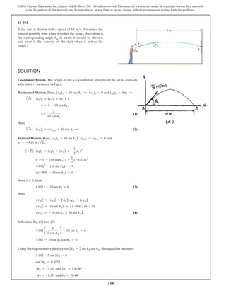 110
© 2016 Pearson Education, Inc., Upper Saddle River, NJ. All rights reserved. This material is protected under all copyright laws as they currently
exist. No portion of this material may be reproduced, in any form or by any means, without permission in writing from the publisher.
12–103.
If the dart is thrown with a speed of 10 ms, determine the
longest possible time when it strikes the target.Also, what is
the corresponding angle uA at which it should be thrown,
and what is the velocity of the dart when it strikes the
target?
B
4 m
A vA uA
Solution
Coordinate System. The origin of the x@y coordinate system will be set to coincide
with point A as shown in Fig. a.
Horizontal Motion. Here, (vA)x = 10 cos uA S , (sA)x = 0 and (sB)x = 4 m S .
1 +
S2 (sB)x = (sA)x + (vA)x t
4 = 0 + 10 cos uA t
t =
4
10 cos uA
 (1)
Also,
1 +
S2 (vB)x = (vA)x = 10 cos uA S  (2)
Vertical Motion. Here, (vA)y = 10 sin uAc, (sA)y = (sB)y = 0 and
ay = -9.81 ms2
T.
1 + c2 (sB)y = (sA)y + (vA)y t +
1
2
ay t2
0 = 0 + (10 sin uA) t +
1
2
(-9.81) t2
4.905t2
- (10 sin uA) t = 0
t (4.905t - 10 sin uA) = 0
Since t = 0, then
	     4.905 t - 10 sin uA = 0 (3)
Also,
(vB)y
2
= (vA)y
2
+ 2 ay [(sB)y - (sA)y]
(vB)y
2
= (10 sin uA)2
+ 2 (-9.81) (0 - 0)
(vB)y = -10 sin uA = 10 sin uAT (4)
Substitute Eq. (1) into (3)
4.905 a
4
10 cos uA
b - 10 sin uA = 0
1.962 - 10 sin uA cos uA = 0
Using the trigonometry identity sin 2uA = 2 sin uA cos uA, this equation becomes
1.962 - 5 sin 2uA = 0
sin 2uA = 0.3924
2uA = 23.10° and 2uA = 156.90°
uA = 11.55° and uA = 78.44°
 