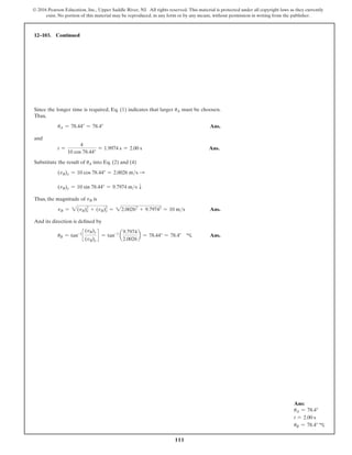 111
© 2016 Pearson Education, Inc., Upper Saddle River, NJ. All rights reserved. This material is protected under all copyright laws as they currently
exist. No portion of this material may be reproduced, in any form or by any means, without permission in writing from the publisher.
Since the longer time is required, Eq. (1) indicates that larger uA must be choosen.
Thus,
uA = 78.44° = 78.4° Ans.
and
t =
4
10 cos 78.44°
= 1.9974 s = 2.00 s Ans.
Substitute the result of uA into Eq. (2) and (4)
(vB)x = 10 cos 78.44° = 2.0026 ms S
(vB)y = 10 sin 78.44° = 9.7974 ms T
Thus, the magnitude of vB is
vB = 2(vB)2
x + (vB)2
y = 22.00262
+ 9.79742
= 10 ms Ans.
And its direction is defined by
uB = tan-1
c
(vB)y
(vB)x
d = tan-1
a
9.7974
2.0026
b = 78.44° = 78.4° c Ans.
12–103. Continued
Ans:
uA = 78.4°
t = 2.00 s
uB = 78.4° c
 