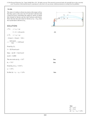 112
© 2016 Pearson Education, Inc., Upper Saddle River, NJ. All rights reserved. This material is protected under all copyright laws as they currently
exist. No portion of this material may be reproduced, in any form or by any means, without permission in writing from the publisher.
*12–104.
The man at A wishes to throw two darts at the target at B so
that they arrive at the same time. If each dart is thrown with
a speed of determine the angles and at which
they should be thrown and the time between each throw.
Note that the first dart must be thrown at then
the second dart is thrown at uD.
uC 17uD2,
uD
uC
10 ms,
SOLUTION
(1)
From Eq. (1),
The two roots are Ans.
Ans.
From Eq. (1):
So that Ans.
¢t = tC - tD = 1.45 s
tC = 1.97 s
tD = 0.517 s
uC = 75.3°
uD = 14.7°
sin 2u = 0.4905
Since sin 2u = 2 sin u cos u
5 = 20.39 sin u cos u
t =
2(10 sin u)
9.81
= 2.039 sin u
-10 sin u = 10 sin u - 9.81 t
(+ c) v = v0 + act
5 = 0 + (10 cos u) t
( :
+ ) s = s0 + v0t
B
5 m
A D
C
uC
uD
Ans:
uD = 14.7°
uC = 75.3°
∆t = tC - tD = 1.45 s
 