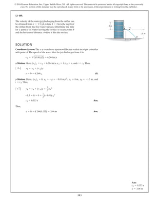 113
© 2016 Pearson Education, Inc., Upper Saddle River, NJ. All rights reserved. This material is protected under all copyright laws as they currently
exist. No portion of this material may be reproduced, in any form or by any means, without permission in writing from the publisher.
12–105.
The velocity of the water jet discharging from the orifice can
be obtained from , where is the depth of
the orifice from the free water surface. Determine the time
for a particle of water leaving the orifice to reach point B
and the horizontal distance x where it hits the surface.
h = 2m
v = 22gh
SOLUTION
Coordinate System: The x–y coordinate system will be set so that its origin coincides
with point A.The speed of the water that the jet discharges from A is
x-Motion: Here, , , , and .Thus,
(1)
y-Motion: Here, , , , , and
.Thus,
Thus,
Ans.
x = 0 + 6.264(0.553) = 3.46 m
tA = 0.553 s
-1.5 = 0 + 0 +
1
2
(-9.81)tA
2
A + c B yB = yA + (vA)yt +
1
2
ayt2
t = tA
yB = -1.5 m
yA = 0 m
ay = -g = -9.81 ms2
(vA)y = 0
x = 0 + 6.264tA
A :
+ B xB = xA + (vA)xt
t = tA
xB = x
xA = 0
(vA)x = vA = 6.264 ms
vA = 22(9.81)(2) = 6.264 ms
1.5 m
2 m
A
x
B
vA
Ans.
Ans:
tA = 0.553 s
x = 3.46 m
 