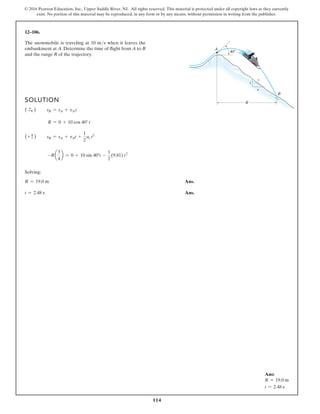 114
© 2016 Pearson Education, Inc., Upper Saddle River, NJ. All rights reserved. This material is protected under all copyright laws as they currently
exist. No portion of this material may be reproduced, in any form or by any means, without permission in writing from the publisher.
12–106.
The snowmobile is traveling at 10 ms when it leaves the
embankment at A. Determine the time of flight from A to B
and the range R of the trajectory.
SOLUTION
( S
+ ) sB = sA + vAt
R = 0 + 10 cos 40° t
(+ c ) sB = sA + vAt +
1
2
ac t2
-Ra
3
4
b = 0 + 10 sin 40°t -
1
2
(9.81) t2
Solving:
R = 19.0 m Ans.
t = 2.48 s Ans.
40
3
4
5
R
B
A
Ans:
R = 19.0 m
t = 2.48 s
 