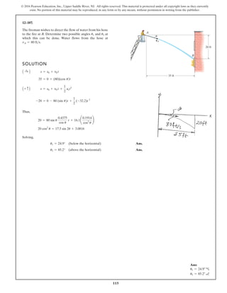 115
© 2016 Pearson Education, Inc., Upper Saddle River, NJ. All rights reserved. This material is protected under all copyright laws as they currently
exist. No portion of this material may be reproduced, in any form or by any means, without permission in writing from the publisher.
12–107.
SOLUTION
Thus,
Solving,
Ans.
Ans.
u2 = 85.2° (above the horizontal)
u1 = 24.9° (below the horizontal)
20 cos2
u = 17.5 sin 2u + 3.0816
20 = 80 sin u
0.4375
cos u
t + 16.1¢
0.1914
cos2
u
≤
-20 = 0 - 80 (sin u)t +
1
2
(-32.2)t 2
A + c B s = s0 + v0 t +
1
2
act2
35 = 0 + (80)(cos u
A :
+ B s = s0 + v0 t
The fireman wishes to direct the flow of water from his hose
to the fire at B. Determine two possible angles and at
which this can be done. Water flows from the hose at
.
vA = 80 fts
u2
u1
35 ft
20 ft
A
u
B
vA
)t
Ans:
u1 = 24.9° c
u2 = 85.2° a
 