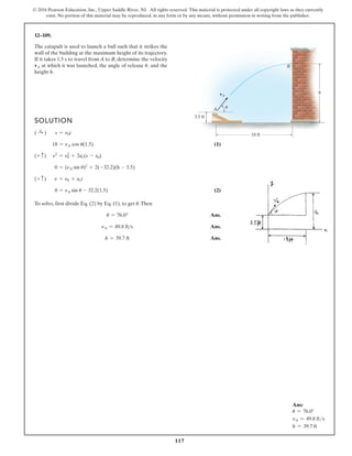 117
© 2016 Pearson Education, Inc., Upper Saddle River, NJ. All rights reserved. This material is protected under all copyright laws as they currently
exist. No portion of this material may be reproduced, in any form or by any means, without permission in writing from the publisher.
12–109.
The catapult is used to launch a ball such that it strikes the
wall of the building at the maximum height of its trajectory.
If it takes 1.5 s to travel from A to B, determine the velocity
at which it was launched, the angle of release and the
height h.
u,
vA
3.5 ft
h
A
B
vA
18 ft
u
SOLUTION
(1)
(2)
To solve, first divide Eq. (2) by Eq. (1), to get .Then
Ans.
Ans.
Ans.
h = 39.7 ft
nA = 49.8 fts
u = 76.0°
u
0 = nA sin u - 32.2(1.5)
(+ c) n = n0 + act
0 = (nA sin u)2
+ 2(-32.2)(h - 3.5)
(+ c) n2
= n2
0 + 2ac(s - s0)
18 = nA cos u(1.5)
( :
+ ) s = n0t
Ans:
u = 76.0°
vA = 49.8 fts
h = 39.7 ft
 