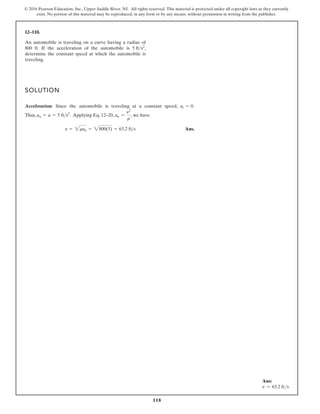 118
© 2016 Pearson Education, Inc., Upper Saddle River, NJ. All rights reserved. This material is protected under all copyright laws as they currently
exist. No portion of this material may be reproduced, in any form or by any means, without permission in writing from the publisher.
12–110.
An automobile is traveling on a curve having a radius of
800 ft. If the acceleration of the automobile is ,
determine the constant speed at which the automobile is
traveling.
5 fts2
SOLUTION
Acceleration: Since the automobile is traveling at a constant speed, .
Thus, . Applying Eq. 12–20, , we have
Ans.
y = ran = 800(5) = 63.2 ft s
an =
y2
r
an = a = 5 fts2
at = 0
Ans:
v = 63.2 fts
 