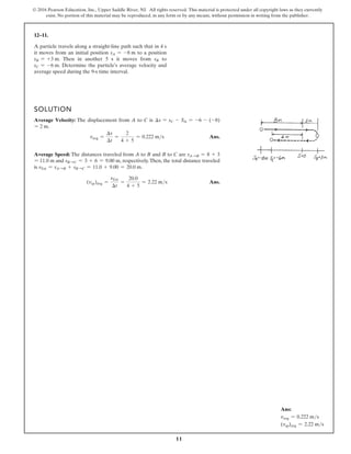 11
© 2016 Pearson Education, Inc., Upper Saddle River, NJ. All rights reserved. This material is protected under all copyright laws as they currently
exist. No portion of this material may be reproduced, in any form or by any means, without permission in writing from the publisher.
12–11.
A particle travels along a straight-line path such that in 4 s
it moves from an initial position sA = -8 m to a position
sB = +3 m. Then in another 5 s it moves from sB to
sC = -6 m. Determine the particle’s average velocity and
average speed during the 9-s time interval.
SOLUTION
Average Velocity: The displacement from A to C is ∆s = sC - SA = -6 - (-8)
= 2 m.
vavg =
∆s
∆t
=
2
4 + 5
= 0.222 ms Ans.
Average Speed: The distances traveled from A to B and B to C are sASB = 8 + 3
= 11.0 m and sBSC = 3 + 6 = 9.00 m, respectively.Then, the total distance traveled
is sTot = sASB + sBSC = 11.0 + 9.00 = 20.0 m.
(vsp)avg =
sTot
∆t
=
20.0
4 + 5
= 2.22 ms Ans.
Ans:
vavg = 0.222 ms
(vsp)avg = 2.22 ms
 