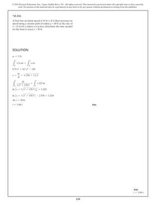 120
© 2016 Pearson Education, Inc., Upper Saddle River, NJ. All rights reserved. This material is protected under all copyright laws as they currently
exist. No portion of this material may be reproduced, in any form or by any means, without permission in writing from the publisher.
Solution
at = 1.5s
L
s
0
1.5s ds =
L
v
16
v dv
0.75 s2
= 0.5 v2
- 128
v =
ds
dt
= 2256 + 1.5 s2
L
s
0
ds
1s2 + 170.7
=
L
t
0
1.225 dt
ln 1s + 2s2
+ 170.72 0
s
0
= 1.225t
ln 1s + 2s2
+ 170.72 - 2.570 = 1.225t
At s = 50 ft,
t = 1.68 s Ans.
*12–112.
A boat has an initial speed of 16 fts. If it then increases its
speed along a circular path of radius r = 80 ft at the rate of
v
#
= (1.5s) fts, where s is in feet, determine the time needed
for the boat to travel s = 50 ft.
Ans:
t = 1.68 s
 