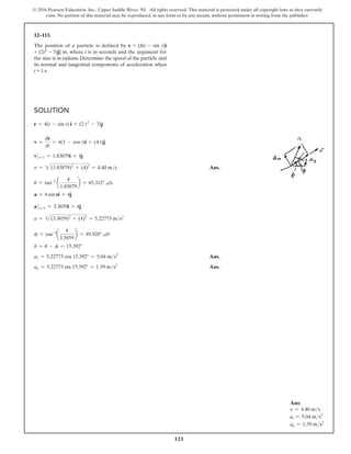 121
© 2016 Pearson Education, Inc., Upper Saddle River, NJ. All rights reserved. This material is protected under all copyright laws as they currently
exist. No portion of this material may be reproduced, in any form or by any means, without permission in writing from the publisher.
Solution
r = 4(t - sin t) i + (2 t2
- 3)j
v =
dr
dt
= 4(1 - cos t)i + (4 t)j
v0 t=1 = 1.83879i + 4j
v = 2(1.83879)2
+ (4)2
= 4.40 ms Ans.
u = tan-1
a
4
1.83879
b = 65.312° a
a = 4 sin ri + 4j
at=1 = 3.3659i + 4j
a = 2(3.3659)2
+ (4)2
= 5.22773 ms2
f = tan-1
a
4
3.3659
b = 49.920° a
d = u - f = 15.392°
a2 = 5.22773 cos 15.392° = 5.04 ms2
 Ans.
an = 5.22773 sin 15.392° = 1.39 ms2
 Ans.
12–113.
The position of a particle is defined by r = {4(t - sin t)i
+ (2t2 - 3)j} m, where t is in seconds and the argument for
the sine is in radians. Determine the speed of the particle and
its normal and tangential components of acceleration when
t = 1 s.
Ans:
v = 4.40 ms
at = 5.04 ms2
an = 1.39 ms2
u
u
 