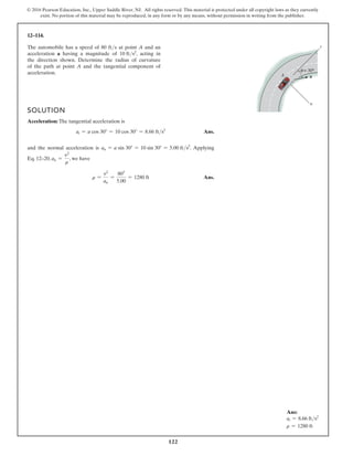 122
© 2016 Pearson Education, Inc., Upper Saddle River, NJ. All rights reserved. This material is protected under all copyright laws as they currently
exist. No portion of this material may be reproduced, in any form or by any means, without permission in writing from the publisher.
12–114.
The automobile has a speed of 80 fts at point A and an
acceleration a having a magnitude of 10 fts2
, acting in
the direction shown. Determine the radius of curvature
of the path at point A and the tangential component of
acceleration.
SOLUTION
Acceleration: The tangential acceleration is
at = a cos 30° = 10 cos 30° = 8.66 fts2
Ans.
and the normal acceleration is an = a sin 30° = 10 sin 30° = 5.00 fts2
. Applying
Eq. 12–20, an =
v2
r
, we have
r =
v2
an
=
802
5.00
= 1280 ft Ans.
Ans:
at = 8.66 fts2
r = 1280 ft
 