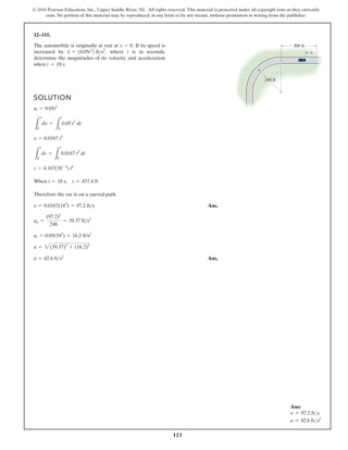 123
© 2016 Pearson Education, Inc., Upper Saddle River, NJ. All rights reserved. This material is protected under all copyright laws as they currently
exist. No portion of this material may be reproduced, in any form or by any means, without permission in writing from the publisher.
12–115.
The automobile is originally at rest at If its speed is
increased by where t is in seconds,
determine the magnitudes of its velocity and acceleration
when t = 18 s.
v
#
= 10.05t2
2 fts2
,
s = 0.
SOLUTION
When
Therefore the car is on a curved path.
Ans.
Ans.
a = 42.6 fts2
a = 2(39.37)2
+ (16.2)2
at = 0.05(182
) = 16.2 ft/s2
an =
(97.2)2
240
= 39.37 fts2
v = 0.0167(183
) = 97.2 fts
t = 18 s, s = 437.4 ft
s = 4.167(10-3
) t4
L
s
0
ds =
L
t
0
0.0167 t3
dt
v = 0.0167 t3
L
v
0
dv =
L
t
0
0.05 t2
dt
at = 0.05t2
s
240 ft
300 ft
Ans:
v = 97.2 fts
a = 42.6 fts2
 