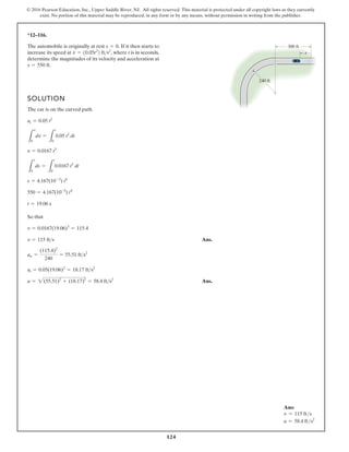 124
© 2016 Pearson Education, Inc., Upper Saddle River, NJ. All rights reserved. This material is protected under all copyright laws as they currently
exist. No portion of this material may be reproduced, in any form or by any means, without permission in writing from the publisher.
*12–116.
SOLUTION
The car is on the curved path.
So that
Ans.
Ans.
a = 2(55.51)2
+ (18.17)2
= 58.4 fts2
at = 0.05(19.06)2
= 18.17 fts2
an =
(115.4)2
240
= 55.51 fts2
v = 115 fts
v = 0.0167(19.06)3
= 115.4
t = 19.06 s
550 = 4.167(10-3
) t4
s = 4.167(10-3
) t4
L
s
0
ds =
L
t
0
0.0167 t3
dt
v = 0.0167 t3
L
v
0
dv =
L
t
0
0.05 t2
dt
at = 0.05 t2
The automobile is originally at rest If it then starts to
increase its speed at where t is in seconds,
determine the magnitudes of its velocity and acceleration at
s = 550 ft.
v
#
= 10.05t2
2 fts2
,
s = 0.
s
240 ft
300 ft
Ans:
v = 115 fts
a = 58.4 fts2
 