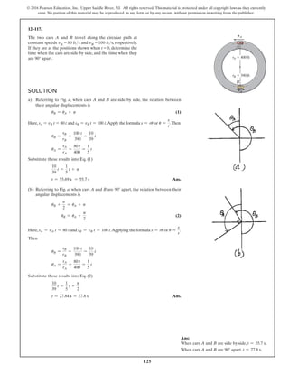 125
© 2016 Pearson Education, Inc., Upper Saddle River, NJ. All rights reserved. This material is protected under all copyright laws as they currently
exist. No portion of this material may be reproduced, in any form or by any means, without permission in writing from the publisher.
12–117.
The two cars A and B travel along the circular path at
constant speeds vA = 80 fts and vB = 100 fts, respectively.
If they are at the positions shown when t = 0, determine the
time when the cars are side by side, and the time when they
are 90° apart.
A
B
vA
vB
rB  390 ft
rA  400 ft
Ans:
When cars A and B are side by side, t = 55.7 s.
When cars A and B are 90° apart, t = 27.8 s.
Solution
a)	
Referring to Fig. a, when cars A and B are side by side, the relation between
their angular displacements is
uB = uA + p (1)
Here, sA = vA t = 80 t and sB = vB t = 100 t.Apply the formula s = ru or u =
s
r
.Then
uB =
sB
rB
=
100 t
390
=
10
39
t
uA =
sA
rA
=
80 t
400
=
1
5
t
Substitute these results into Eq. (1)
10
39
t =
1
5
t + p
t = 55.69 s = 55.7 s Ans.
(b) 	
Referring to Fig. a, when cars A and B are 90° apart, the relation between their
angular displacements is
uB +
p
2
= uA + p
uB = uA +
p
2
 (2)
Here, sA = vA t = 80 t and sB = vB t = 100 t.Applying the formula s = ru or u =
s
r
.
Then
uB =
sB
rB
=
100 t
390
=
10
39
t  
uA =
sA
rA
=
80 t
400
=
1
5
t
Substitute these results into Eq. (2)
10
39
t =
1
5
t +
p
2
t = 27.84 s = 27.8 s Ans.
 