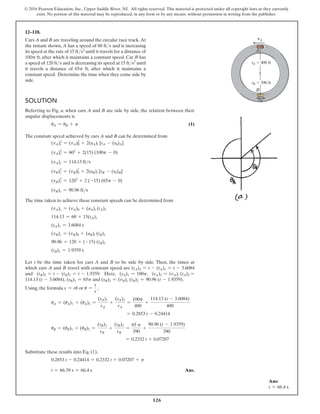 126
© 2016 Pearson Education, Inc., Upper Saddle River, NJ. All rights reserved. This material is protected under all copyright laws as they currently
exist. No portion of this material may be reproduced, in any form or by any means, without permission in writing from the publisher.
12–118.
Cars A and B are traveling around the circular race track.At
the instant shown, A has a speed of 60 fts and is increasing
its speed at the rate of 15 fts2 until it travels for a distance of
100p ft, after which it maintains a constant speed. Car B has
a speed of 120 fts and is decreasing its speed at 15 fts2 until
it travels a distance of 65p ft, after which it maintains a
constant speed. Determine the time when they come side by
side.
A
B
vA
vB
rB  390 ft
rA  400 ft
Ans:
t = 66.4 s
Solution
Referring to Fig. a, when cars A and B are side by side, the relation between their
angular displacements is
uA = uB + p (1)
The constant speed achieved by cars A and B can be determined from
(vA)c
2
= (vA)0
2
+ 2(aA)t [sA - (s0)A]
(vA)2
c = 602
+ 2(15) (100p - 0)
(vA)c = 114.13 fts
(vB)c
2
= (vB)0
2
+ 2(aB)t [sB - (s0)B]
(vB)2
c = 1202
+ 2 (-15) (65p - 0)
(vB)c = 90.96 fts
The time taken to achieve these constant speeds can be determined from
(vA)c = (vA)0 + (aA)t (tA)1
114.13 = 60 + 15(tA)1
(tA)1 = 3.6084 s
(vB)c = (vB)0 + (aB)t (tB)1
90.96 = 120 + (-15) (tB)1
(tB)1 = 1.9359 s
Let t be the time taken for cars A and B to be side by side. Then, the times at
which cars A and B travel with constant speed are (tA)2 = t - (tA)1 = t - 3.6084
and (tB)2 = t - (tB)1 = t - 1.9359. Here, (sA)1 = 100p, (sA)2 = (vA)c (tA)2 =
114.13 (t - 3.6084), (sB)1 = 65p and (sB)2 = (vB)c (tB)2 = 90.96 (t - 1.9359).
Using, the formula s = ru or u =
s
r
,
uA = (uA)1 + (uA)2 =
(sA)1
rA
+
(sA)2
rA
=
100p
400
+
114.13 (t - 3.6084)
400
= 0.2853 t - 0.24414
uB = (uB)1 + (uB)2 =
(sB)1
rB
+
(sB)2
rB
=
65 p
390
+
90.96 (t - 1.9359)
390
= 0.2332 t + 0.07207
Substitute these results into Eq. (1),
0.2853 t - 0.24414 = 0.2332 t + 0.07207 + p
t = 66.39 s = 66.4 s Ans.
 