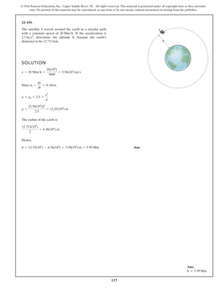 127
© 2016 Pearson Education, Inc., Upper Saddle River, NJ. All rights reserved. This material is protected under all copyright laws as they currently
exist. No portion of this material may be reproduced, in any form or by any means, without permission in writing from the publisher.
12–119.
SOLUTION
,
The radius of the earth is
Hence,
Ans.
h = 12.35(106
) - 6.36(106
) = 5.99(106
) m = 5.99 Mm
12 713(103
)
2
= 6.36(106
) m
r =
(5.56(103
))2
2.5
= 12.35(106
) m
a = an = 2.5 =
n2
r
Since at =
dn
dt
= 0, then
n = 20 Mmh =
20(106
)
3600
= 5.56(103
) ms
The satellite S travels around the earth in a circular path
with a constant speed of If the acceleration is
determine the altitude h. Assume the earth’s
diameter to be 12 713 km.
2.5 ms2
,
20 Mmh.
h
S
Ans:
h = 5.99 Mm
 