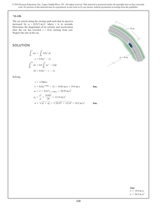 128
© 2016 Pearson Education, Inc., Upper Saddle River, NJ. All rights reserved. This material is protected under all copyright laws as they currently
exist. No portion of this material may be reproduced, in any form or by any means, without permission in writing from the publisher.
*12–120.
The car travels along the circular path such that its speed is
increased by , where t is in seconds.
Determine the magnitudes of its velocity and acceleration
after the car has traveled starting from rest.
Neglect the size of the car.
s = 18 m
at = (0.5et
) ms2
SOLUTION
Solving,
Ans.
Ans.
a = 2a2
t + a2
n = 220.352
+ 13.142
= 24.2 ms2
an =
v2
r
=
19.852
30
= 13.14 ms2
at = v
#
= 0.5et
ƒ t=3.7064 s = 20.35 ms2
v = 0.5(e3.7064
- 1) = 19.85 ms = 19.9 ms
t = 3.7064 s
18 = 0.5(et
- t - 1)
L
18
0
ds = 0.5
L
t
0
(et
- 1)dt
v = 0.5(et
- 1)
L
v
0
dv =
L
t
0
0.5et
dt
s 18 m
30 m
ρ
Ans:
v = 19.9 ms
a = 24.2 ms2
 