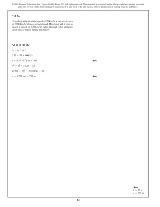 12
© 2016 Pearson Education, Inc., Upper Saddle River, NJ. All rights reserved. This material is protected under all copyright laws as they currently
exist. No portion of this material may be reproduced, in any form or by any means, without permission in writing from the publisher.
*12–12.
SOLUTION
Ans.
Ans.
s = 0.792 km = 792 m
(120)2
= 702
+ 2(6000)(s - 0)
v2
= v1
2
+ 2 ac(s - s1)
t = 8.33(10-3
) hr = 30 s
120 = 70 + 6000(t)
v = v1 + ac t
Traveling with an initial speed of a car accelerates
at along a straight road. How long will it take to
reach a speed of Also, through what distance
does the car travel during this time?
120 kmh?
6000 kmh2
70 kmh,
Ans:
t = 30 s
s = 792 m
 