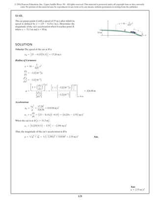 129
© 2016 Pearson Education, Inc., Upper Saddle River, NJ. All rights reserved. This material is protected under all copyright laws as they currently
exist. No portion of this material may be reproduced, in any form or by any means, without permission in writing from the publisher.
12–121.
SOLUTION
Velocity:The speed of the car at B is
Radius of Curvature:
Acceleration:
When the car is at
Thus, the magnitude of the car’s acceleration at B is
Ans.
a = 2at
2
+ an
2
= 2(-2.591)2
+ 0.91942
= 2.75 ms2
a t = C0.225A51.5B - 3.75D = -2.591 ms2
B As = 51.5 mB
a t = v
dv
ds
= A25 - 0.15sB A -0.15B = A0.225s - 3.75B ms2
an =
vB
2
r
=
17.282
324.58
= 0.9194 ms2
r =
B1 + a
dy
dx
b
2
B32
2
d2
y
dx2
2
=
c1 + a -3.2A10-3
Bxb
2
d
32
2 -3.2A10-3
B 2
4
x=50 m
= 324.58 m
d2
y
dx2
= -3.2A10-3
B
dy
dx
= -3.2A10-3
Bx
y = 16 -
1
625
x2
vB = C25 - 0.15A51.5B D = 17.28 ms
The car passes point A with a speed of after which its
speed is defined by . Determine the
magnitude of the car’s acceleration when it reaches point B,
where and x = 50 m.
s = 51.5 m
v = (25 - 0.15s) ms
25 ms
y 16 x2
1
625
y
s
x
16 m
B
A
Ans:
a = 2.75 ms2
 