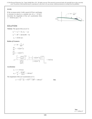 130
© 2016 Pearson Education, Inc., Upper Saddle River, NJ. All rights reserved. This material is protected under all copyright laws as they currently
exist. No portion of this material may be reproduced, in any form or by any means, without permission in writing from the publisher.
12–122.
If the car passes point A with a speed of and begins
to increase its speed at a constant rate of ,
determine the magnitude of the car’s acceleration when
s = 101.68 m and x = 0.
at = 0.5 ms2
20 ms
SOLUTION
Velocity: The speed of the car at C is
Radius of Curvature:
Acceleration:
The magnitude of the car’s acceleration at C is
Ans.
a = 2at
2
+ an
2
= 20.52
+ 1.602
= 1.68 ms2
an =
vC
2
r
=
22.3612
312.5
= 1.60 ms2
a t = v
#
= 0.5 ms
r =
B1 + a
dy
dx
b
2
R
32
2
d2
y
dx2
2
=
c1 + a -3.2A10-3
Bxb
2
d
32
-3.2A10-3
B
4
x=0
= 312.5 m
d2
y
dx2
= -3.2A10-3
B
dy
dx
= -3.2A10-3
Bx
y = 16 -
1
625
x2
vC = 22.361 ms
vC
2
= 202
+ 2(0.5)(100 - 0)
vC
2
= vA
2
+ 2a t (sC - sA)
y 16 x2
1
625
y
s
x
16 m
B
A
Ans:
a = 1.68 ms2
 