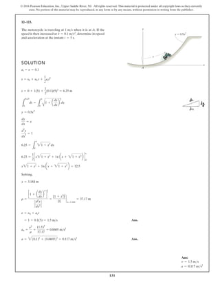 131
© 2016 Pearson Education, Inc., Upper Saddle River, NJ. All rights reserved. This material is protected under all copyright laws as they currently
exist. No portion of this material may be reproduced, in any form or by any means, without permission in writing from the publisher.
12–123.
The motorcycle is traveling at when it is at A. If the
speed is then increased at determine its speed
and acceleration at the instant t = 5 s.
v
#
= 0.1 ms2
,
1 ms
x
s
A
y
y 0.5x2
SOLUTION
Solving,
Ans.
Ans.
a = 310.122
+ 10.060522
= 0.117 ms2
an =
n2
r
=
(1.5)2
37.17
= 0.0605 ms2
= 1 + 0.1(5) = 1.5 ms
n = n0 + act
r =
c1 + a
dy
dx
b
2
d
3
2
`
d2
y
dx2
`
=
[1 + x2
]
3
2
|1|
`
x=3.184
= 37.17 m
x = 3.184 m
x31 + x2
+ 1n ax + 31 + x2
b = 12.5
6.25 =
1
2
cx31 + x2
+ 1n ax + 31 + x2
b d
x
0
6.25 =
L
x
0
31 + x2
dx
d
2
y
dx
2
= 1
dy
dx
= x
y = 0.5x2
L
6.25
0
ds =
L
x
0 A
1 + a
dy
dx
b
2
dx
s = 0 + 1(5) +
1
2
(0.1)(5)2
= 6.25 m
s = s0 + n0 t +
1
2
act2
at = n = 0.1
Ans:
v = 1.5 ms
a = 0.117 ms2
 