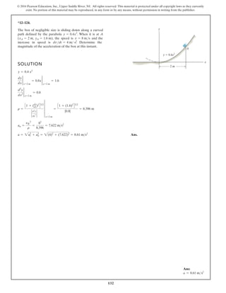 132
© 2016 Pearson Education, Inc., Upper Saddle River, NJ. All rights reserved. This material is protected under all copyright laws as they currently
exist. No portion of this material may be reproduced, in any form or by any means, without permission in writing from the publisher.
*12–124.
SOLUTION
Ans.
a = 2a2
t + a2
n = 2(4)2
+ (7.622)2
= 8.61 ms2
an =
yB
2
r
=
82
8.396
= 7.622 ms2
r =
C1 + (dy
dx)2
D32
`
d2
y
dx
2 `
4
x=2 m
=
C1 + (1.6)2
D32
|0.8|
= 8.396 m
d2
y
dx2
2
x=2 m
= 0.8
dy
dx
2
x=2 m
= 0.8x 2
x=2 m
= 1.6
y = 0.4 x2
The box of negligible size is sliding down along a curved
path defined by the parabola . When it is at A
( , ), the speed is and the
increase in speed is . Determine the
magnitude of the acceleration of the box at this instant.
dv dt = 4 m s2
v = 8 ms
yA = 1.6 m
xA = 2 m
y = 0.4x2
y
x
2 m
y 0.4x2
A
Ans:
a = 8.61 ms2
 