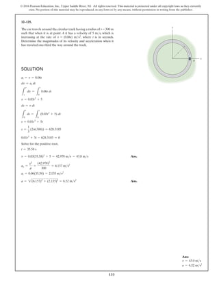 133
© 2016 Pearson Education, Inc., Upper Saddle River, NJ. All rights reserved. This material is protected under all copyright laws as they currently
exist. No portion of this material may be reproduced, in any form or by any means, without permission in writing from the publisher.
Solution
at = v = 0.06t
dv = at dt
L
v
s
dv =
L
t
0
0.06t dt
v = 0.03t2
+ 5
ds = v dt
L
s
0
ds =
L
t
0
(0.03t2
+ 5) dt
s = 0.01t3
+ 5t
s =
1
3
(2p(300)) = 628.3185
0.01t3
+ 5t - 628.3185 = 0
Solve for the positive root,
t = 35.58 s
v = 0.03(35.58)2
+ 5 = 42.978 ms = 43.0 ms Ans.
an =
v2
r
=
(42.978)2
300
= 6.157 ms2
at = 0.06(35.58) = 2.135 ms2
a = 2(6.157)2
+ (2.135)2
= 6.52 ms2
 Ans.
12–125.
The car travels around the circular track having a radius of r = 300 m
such that when it is at point A it has a velocity of 5 ms, which is
increasing at the rate of v
#
= (0.06t) ms2, where t is in seconds.
Determine the magnitudes of its velocity and acceleration when it
has traveled one-third the way around the track.
y
x
r
A
Ans:
v = 43.0 ms
a = 6.52 ms2
 