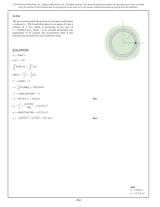 134
© 2016 Pearson Education, Inc., Upper Saddle River, NJ. All rights reserved. This material is protected under all copyright laws as they currently
exist. No portion of this material may be reproduced, in any form or by any means, without permission in writing from the publisher.
12–126.
The car travels around the portion of a circular track having
a radius of r = 500 ft such that when it is at point A it has a
velocity of 2 fts, which is increasing at the rate of
v
#
= (0.002t) fts2, where t is in seconds. Determine the
magnitudes of its velocity and acceleration when it has
traveled three-fourths the way around the track.
Ans:
v = 105 fts
a = 22.7 fts2
y
x
r
A
Solution
at = 0.002 s
at ds = v dv
L
s
0
0.002s ds =
L
v
2
v dv
0.001s2
=
1
2
v2
-
1
2
(2)2
v2
= 0.002s2
+ 4
s =
3
4
[2p(500)] = 2356.194 ft
v2
= 0.002(2356.194)2
+ 4
v = 105.39 fts = 105 fts Ans.
an =
v2
r
=
(105.39)2
500
= 22.21 fts2
at = 0.002(2356.194) = 4.712 fts2
a = 2(22.21)2
+ (4.712)2
= 22.7 fts2
 Ans.
 