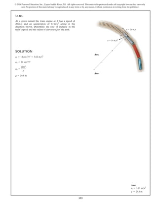 135
© 2016 Pearson Education, Inc., Upper Saddle River, NJ. All rights reserved. This material is protected under all copyright laws as they currently
exist. No portion of this material may be reproduced, in any form or by any means, without permission in writing from the publisher.
12–127.
At a given instant the train engine at E has a speed of
and an acceleration of acting in the
direction shown. Determine the rate of increase in the
train’s speed and the radius of curvature of the path.
r
14 ms2
20 ms
v 20 m/s
a 14 m/s2 E
75
r
SOLUTION
Ans.
Ans.
r = 29.6 m
an =
(20)2
r
an = 14 sin 75°
at = 14 cos 75° = 3.62 ms2
Ans:
at = 3.62 ms2
r = 29.6 m
 