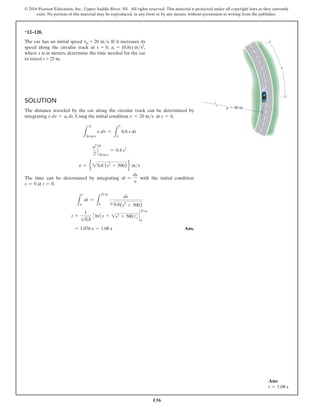136
© 2016 Pearson Education, Inc., Upper Saddle River, NJ. All rights reserved. This material is protected under all copyright laws as they currently
exist. No portion of this material may be reproduced, in any form or by any means, without permission in writing from the publisher.
Solution
The distance traveled by the car along the circular track can be determined by
integrating v dv = at ds. Using the initial condition v = 20 ms at s = 0,
L
20 ms
v dv =
L
5
0
0.8 s ds
v2
2
`
20 ms
= 0.4 s2
v = e 20.8 (s2
+ 500) f ms
The time can be determined by integrating dt =
ds
v
with the initial condition
s = 0 at t = 0.
L
t
0
dt =
L
25 m
0
ds
10.8(s2
+ 500)
t =
1
10.8
3ln1s + 1s2 + 50024 `
25 m
0
= 1.076 s = 1.08 s Ans.
*12–128.
The car has an initial speed v0 = 20 ms. If it increases its
speed along the circular track at s = 0, at = (0.8s) ms2
,
where s is in meters, determine the time needed for the car
to travel s = 25 m.
s
r  40 m
v
v
Ans:
t = 1.08 s
 