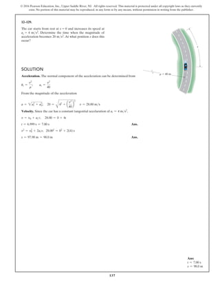 137
© 2016 Pearson Education, Inc., Upper Saddle River, NJ. All rights reserved. This material is protected under all copyright laws as they currently
exist. No portion of this material may be reproduced, in any form or by any means, without permission in writing from the publisher.
s
r  40 m
12–129.
The car starts from rest at s = 0 and increases its speed at
at = 4 ms2. Determine the time when the magnitude of
acceleration becomes 20 ms2. At what position s does this
occur?
Solution
Acceleration. The normal component of the acceleration can be determined from
ur =
v2
r
;  ar =
v2
40
From the magnitude of the acceleration
a = 2at
2
+ an
2
; 20 =
B
42
+ a
v2
40
b
2
v = 28.00 ms
Velocity. Since the car has a constant tangential accelaration of at = 4 ms2
,
v = v0 + at t; 28.00 = 0 + 4t
t = 6.999 s = 7.00 s Ans.
v2
= v2
0 + 2at s; 28.002
= 02
+ 2(4) s
s = 97.98 m = 98.0 m Ans.
Ans:
t = 7.00 s
s = 98.0 m
 
