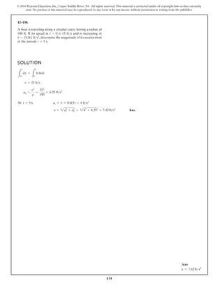 138
© 2016 Pearson Education, Inc., Upper Saddle River, NJ. All rights reserved. This material is protected under all copyright laws as they currently
exist. No portion of this material may be reproduced, in any form or by any means, without permission in writing from the publisher.
12–130.
SOLUTION
At
Ans.
a = a2
t + a2
n = 42
+ 6.252
= 7.42 ft s2
t = 5 s, at = v
#
= 0.8(5) = 4 fts2
an =
v2
r
=
252
100
= 6.25 fts2
v = 25 fts
L
v
15
dv =
L
5
0
0.8tdt
A boat is traveling along a circular curve having a radius of
100 ft. If its speed at is 15 ft/s and is increasing at
determine the magnitude of its acceleration
at the instant t = 5 s.
v
#
= 10.8t2 fts2
,
t = 0
Ans:
a = 7.42 fts2
 
