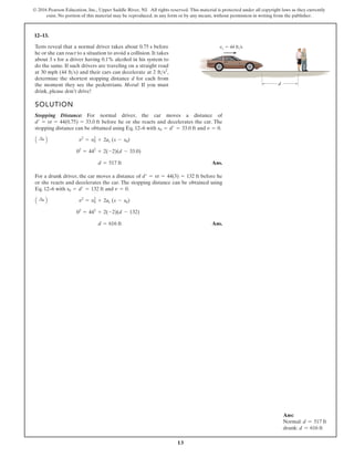 13
© 2016 Pearson Education, Inc., Upper Saddle River, NJ. All rights reserved. This material is protected under all copyright laws as they currently
exist. No portion of this material may be reproduced, in any form or by any means, without permission in writing from the publisher.
12–13.
SOLUTION
Stopping Distance: For normal driver, the car moves a distance of
before he or she reacts and decelerates the car. The
stopping distance can be obtained using Eq. 12–6 with and .
Ans.
For a drunk driver, the car moves a distance of before he
or she reacts and decelerates the car. The stopping distance can be obtained using
Eq. 12–6 with and .
Ans.
d = 616 ft
02
= 442
+ 2(-2)(d - 132)
A :
+ B v2
= v2
0 + 2ac (s - s0)
v = 0
s0 = d¿ = 132 ft
d¿ = vt = 44(3) = 132 ft
d = 517 ft
02
= 442
+ 2(-2)(d - 33.0)
A :
+ B v2
= v2
0 + 2ac (s - s0)
v = 0
s0 = d¿ = 33.0 ft
d¿ = vt = 44(0.75) = 33.0 ft
Tests reveal that a normal driver takes about before
he or she can react to a situation to avoid a collision. It takes
about 3 s for a driver having 0.1% alcohol in his system to
do the same. If such drivers are traveling on a straight road
at 30 mph (44 ) and their cars can decelerate at ,
determine the shortest stopping distance d for each from
the moment they see the pedestrians. Moral: If you must
drink, please don’t drive!
2 fts2
fts
0.75 s
d
v1 44 ft/s
Ans:
Normal: d = 517 ft
drunk: d = 616 ft
 