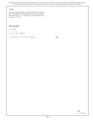 139
© 2016 Pearson Education, Inc., Upper Saddle River, NJ. All rights reserved. This material is protected under all copyright laws as they currently
exist. No portion of this material may be reproduced, in any form or by any means, without permission in writing from the publisher.
12–131.
SOLUTION
Ans.
a = 2a2
t + a2
n = 222
+ 1.252
= 2.36 ms2
an =
y2
r
=
52
20
= 1.25 ms2
at = 2 ms2
A boat is traveling along a circular path having a radius of
20 m. Determine the magnitude of the boat’s acceleration
when the speed is and the rate of increase in the
speed is v
#
= 2 ms2
.
v = 5 ms
Ans:
a = 2.36 ms2
 