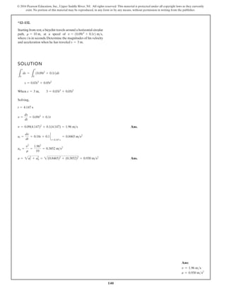 140
© 2016 Pearson Education, Inc., Upper Saddle River, NJ. All rights reserved. This material is protected under all copyright laws as they currently
exist. No portion of this material may be reproduced, in any form or by any means, without permission in writing from the publisher.
*12–132.
Starting from rest,a bicyclist travels around a horizontal circular
path, at a speed of
where t is in seconds.Determine the magnitudes of his velocity
and acceleration when he has traveled s = 3 m.
v = 10.09t2
+ 0.1t2 ms,
r = 10 m,
SOLUTION
When
Solving,
Ans.
Ans.
a = 2a2
t + a2
n = 2(0.8465)2
+ (0.3852)2
= 0.930 ms2
an =
v2
r
=
1.962
10
= 0.3852 ms2
at =
dv
dt
= 0.18t + 0.1 `
t=4.147 s
= 0.8465 ms2
v = 0.09(4.147)2
+ 0.1(4.147) = 1.96 ms
v =
ds
dt
= 0.09t2
+ 0.1t
t = 4.147 s
s = 3 m, 3 = 0.03t3
+ 0.05t2
s = 0.03t3
+ 0.05t2
L
s
0
ds =
L
t
0
10.09t2
+ 0.1t2dt
Ans:
v = 1.96 ms
a = 0.930 ms2
 