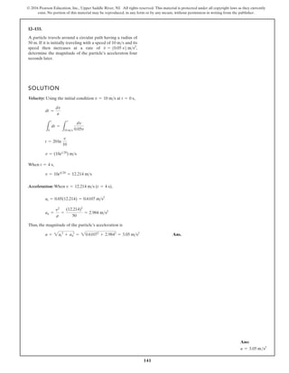 141
© 2016 Pearson Education, Inc., Upper Saddle River, NJ. All rights reserved. This material is protected under all copyright laws as they currently
exist. No portion of this material may be reproduced, in any form or by any means, without permission in writing from the publisher.
12–133.
A particle travels around a circular path having a radius of
50 m. If it is initially traveling with a speed of 10 m s and its
speed then increases at a rate of
determine the magnitude of the particle’s acceleraton four
seconds later.
v
#
= 10.05 v2 ms2
,

SOLUTION
Velocity: Using the initial condition
When
Acceleration: When
Thus, the magnitude of the particle’s acceleration is
Ans.
a = 2at
2
+ an
2
= 20.61072
+ 2.9842
= 3.05 ms2
an =
v2
r
=
(12.214)2
50
= 2.984 ms2
at = 0.05(12.214) = 0.6107 ms2
v = 12.214 ms (t = 4 s),
v = 10e420
= 12.214 ms
t = 4 s,
v = (10et20
) ms
t = 20ln
v
10
L
t
0
dt =
L
v
10 ms
dv
0.05v
dt =
dv
a
v = 10 ms at t = 0 s,
Ans:
a = 3.05 ms2
 