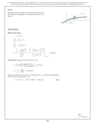 142
© 2016 Pearson Education, Inc., Upper Saddle River, NJ. All rights reserved. This material is protected under all copyright laws as they currently
exist. No portion of this material may be reproduced, in any form or by any means, without permission in writing from the publisher.
12–134.
The motorcycle is traveling at a constant speed of 60 km h.
Determine the magnitude of its acceleration when it is at
point .
A

SOLUTION
Radius of Curvature:
Acceleration: The speed of the motorcycle at a is
Since the motorcycle travels with a constant speed, Thus, the magnitude of
the motorcycle’s acceleration at is
Ans.
a = 2at
2
+ an
2
= 202
+ 0.76272
= 0.763 ms2
A
at = 0.
an =
v2
r
=
16.672
364.21
= 0.7627 ms2
v = ¢60
km
h
≤ ¢
1000 m
1 km
≤ ¢
1h
3600 s
≤ = 16.67 ms
r =
B1 + a
dy
dx
b
2
R
32
`
d2
y
dx2
`
=
B1 + ¢
1
2
22x-12
≤
2
R
32
` -
1
4
22x-32
`
4
x=25 m
= 364.21 m
d2
y
dx2
= -
1
4
22x-32
dy
dx
=
1
2
22x-12
y = 22x12
y
y2
 2x
x
25 m
A
Ans:
a = 0.763 ms2
 