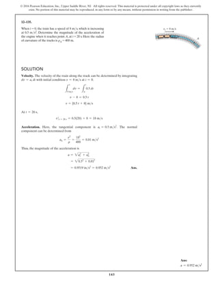 143
© 2016 Pearson Education, Inc., Upper Saddle River, NJ. All rights reserved. This material is protected under all copyright laws as they currently
exist. No portion of this material may be reproduced, in any form or by any means, without permission in writing from the publisher.
12–135.
When t = 0, the train has a speed of 8 ms, which is increasing
at 0.5 ms2. Determine the magnitude of the acceleration of
the engine when it reaches point A, at t = 20 s. Here the radius
of curvature of the tracks is rA = 400 m.
Solution
Velocity. The velocity of the train along the track can be determined by integrating
dv = at dt with initial condition v = 8 ms at t = 0.
L
v
8 ms
dv =
L
t
0
0.5 dt
v - 8 = 0.5 t
v = {0.5 t + 8} ms
At t = 20 s,
v t = 20 s = 0.5(20) + 8 = 18 ms
Acceleration. Here, the tangential component is at = 0.5 ms2
. The normal
component can be determined from
an =
v2
r
=
182
400
= 0.81 ms2
Thus, the magnitude of the acceleration is
a = 2at
2
+ a2
n
= 20.52
+ 0.812
= 0.9519 ms2
= 0.952 ms2
 Ans.
Ans:
a = 0.952 ms2
vt  8 m/s
A
 